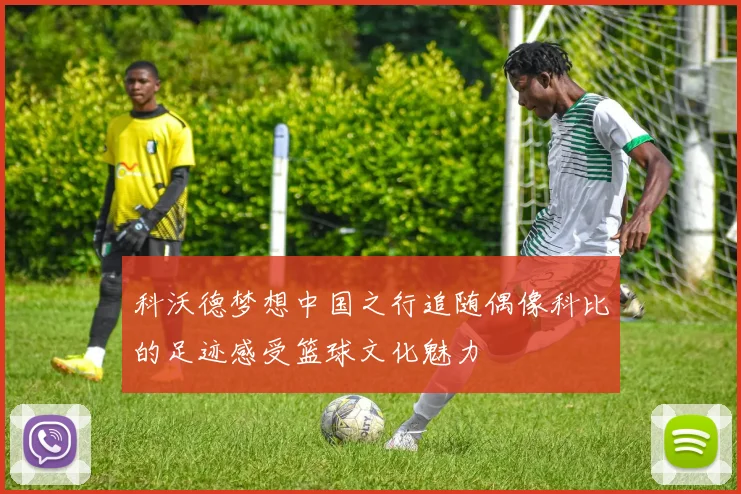 科沃德梦想中国之行追随偶像科比的足迹感受篮球文化魅力
