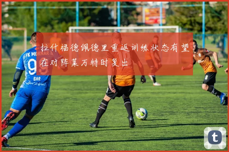 拉什福德佩德里重返训练状态有望在对阵莱万特时复出