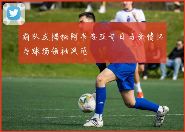 前队友揭秘阿韦洛亚昔日马竞情怀与球场领袖风范