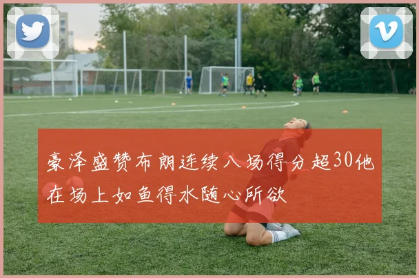 豪泽盛赞布朗连续八场得分超30他在场上如鱼得水随心所欲
