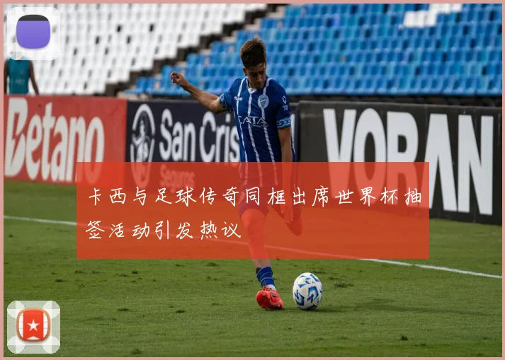 卡西与足球传奇同框出席世界杯抽签活动引发热议