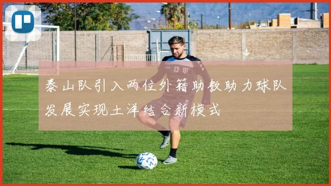 泰山队引入两位外籍助教助力球队发展实现土洋结合新模式
