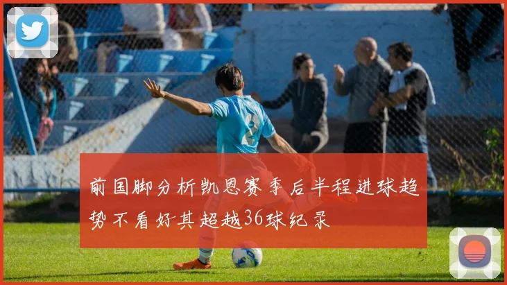 前国脚分析凯恩赛季后半程进球趋势不看好其超越36球纪录