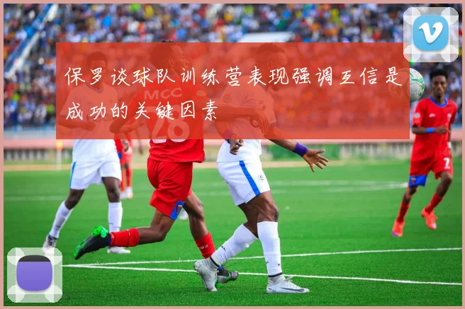 保罗谈球队训练营表现强调互信是成功的关键因素