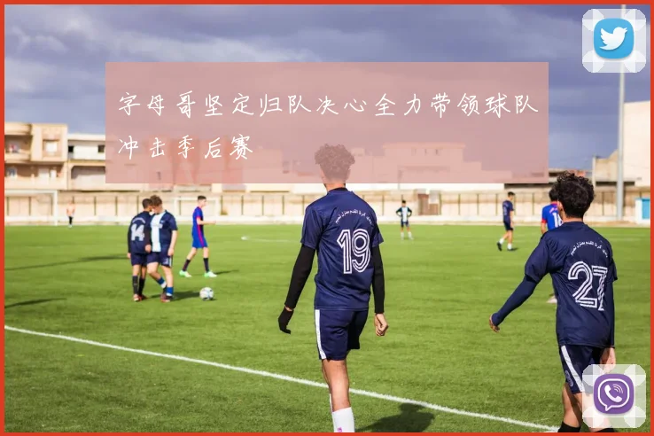 字母哥坚定归队决心全力带领球队冲击季后赛