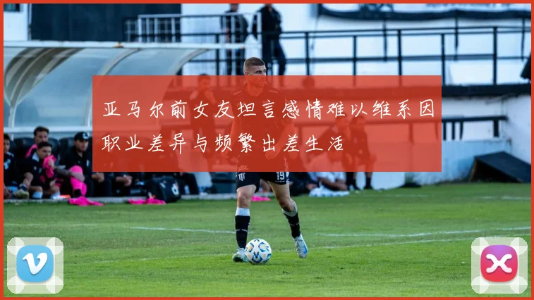 亚马尔前女友坦言感情难以维系因职业差异与频繁出差生活