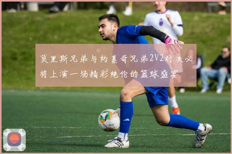 莫里斯兄弟与约基奇兄弟2V2对决必将上演一场精彩绝伦的篮球盛宴