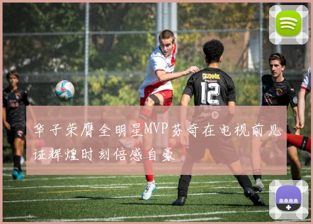 华子荣膺全明星MVP芬奇在电视前见证辉煌时刻倍感自豪