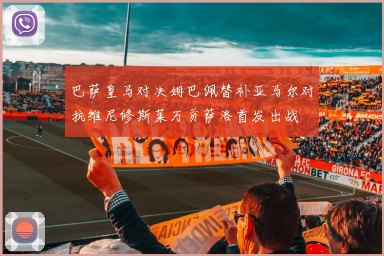 巴萨皇马对决姆巴佩替补亚马尔对抗维尼修斯莱万贡萨洛首发出战