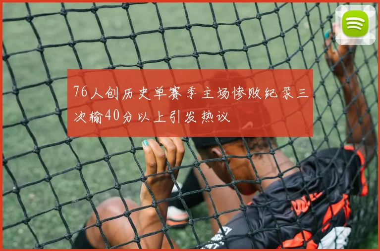 76人创历史单赛季主场惨败纪录三次输40分以上引发热议