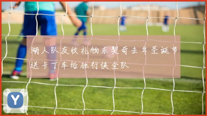 湖人队友收礼物东契奇去年圣诞节送卡丁车给独行侠全队