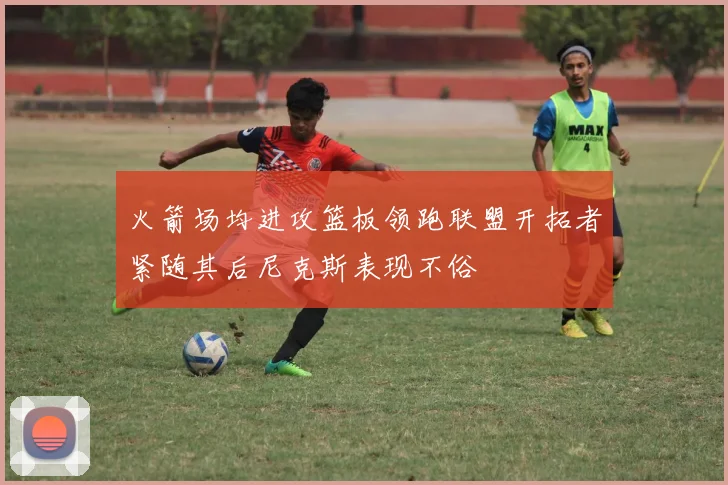 火箭场均进攻篮板领跑联盟开拓者紧随其后尼克斯表现不俗