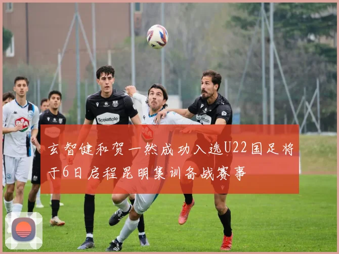玄智健和贺一然成功入选U22国足将于6日启程昆明集训备战赛事