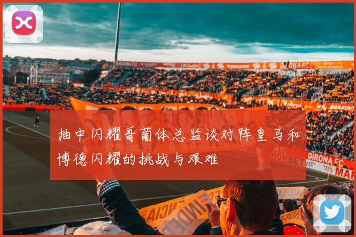 抽中闪耀哥葡体总监谈对阵皇马和博德闪耀的挑战与艰难