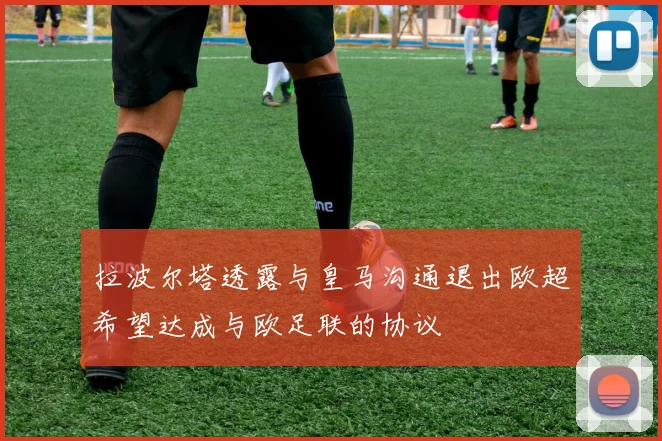 拉波尔塔透露与皇马沟通退出欧超希望达成与欧足联的协议