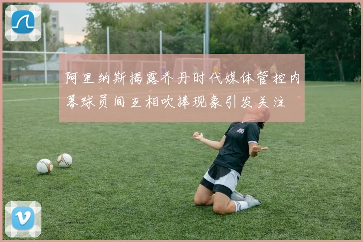 阿里纳斯揭露乔丹时代媒体管控内幕球员间互相吹捧现象引发关注