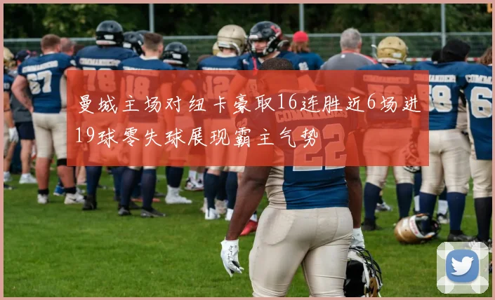 曼城主场对纽卡豪取16连胜近6场进19球零失球展现霸主气势