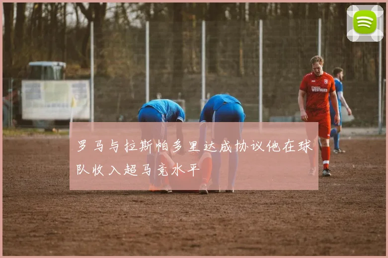 罗马与拉斯帕多里达成协议他在球队收入超马竞水平