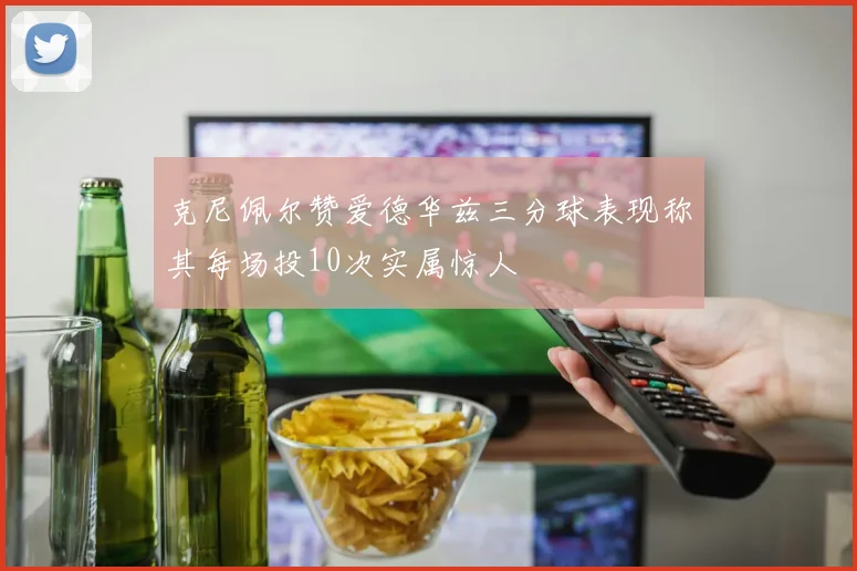 克尼佩尔赞爱德华兹三分球表现称其每场投10次实属惊人