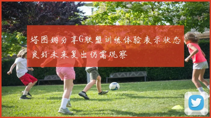 塔图姆分享G联盟训练体验表示状态良好未来复出仍需观察