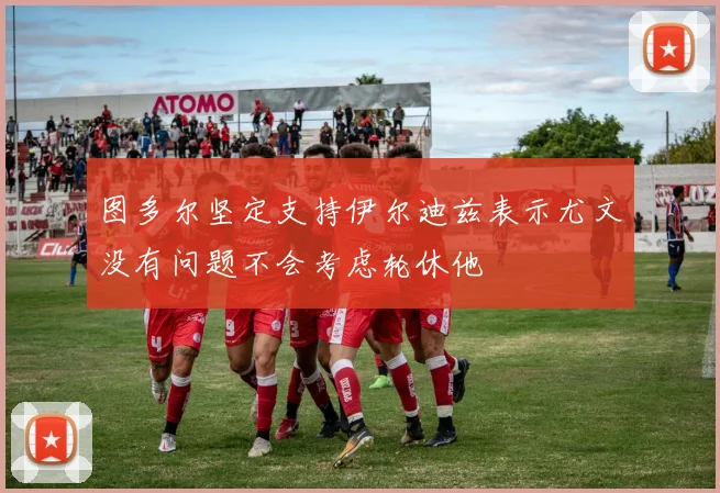 图多尔坚定支持伊尔迪兹表示尤文没有问题不会考虑轮休他