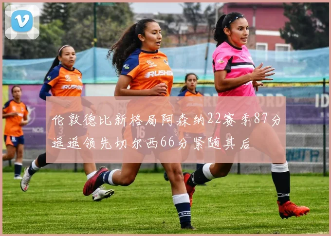 伦敦德比新格局阿森纳22赛季87分遥遥领先切尔西66分紧随其后