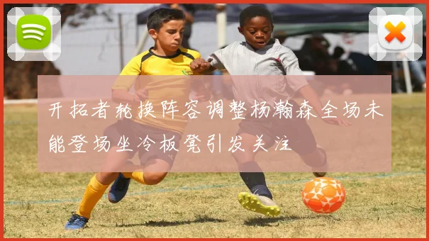 开拓者轮换阵容调整杨瀚森全场未能登场坐冷板凳引发关注