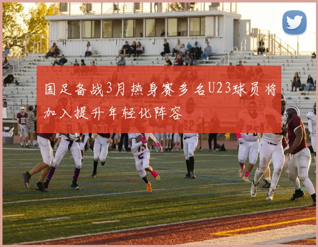 国足备战3月热身赛多名U23球员将加入提升年轻化阵容