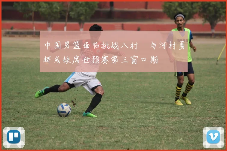 中国男篮面临挑战八村塁与河村勇辉或缺席世预赛第三窗口期